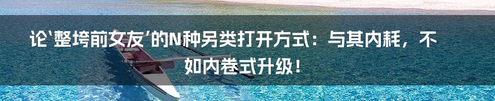 论‘整垮前女友’的N种另类打开方式：与其内耗，不如内卷式升级！