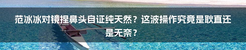 范冰冰对镜捏鼻头自证纯天然？这波操作究竟是耿直还是无奈？