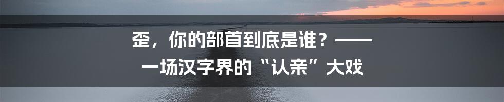 歪，你的部首到底是谁？—— 一场汉字界的“认亲”大戏