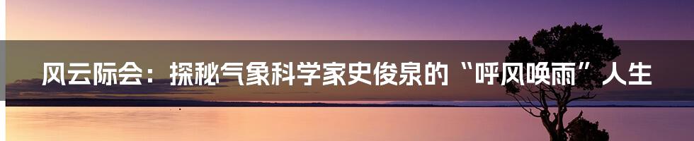 风云际会：探秘气象科学家史俊泉的“呼风唤雨”人生