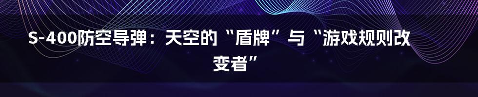 S-400防空导弹：天空的“盾牌”与“游戏规则改变者”