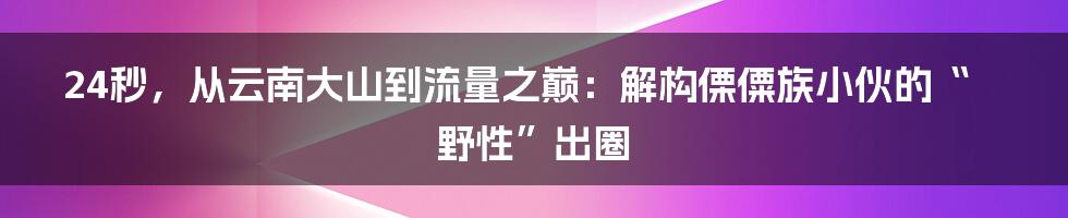 24秒,从云南大山到流量之巅:解构傈僳族小伙的“野性”出圈