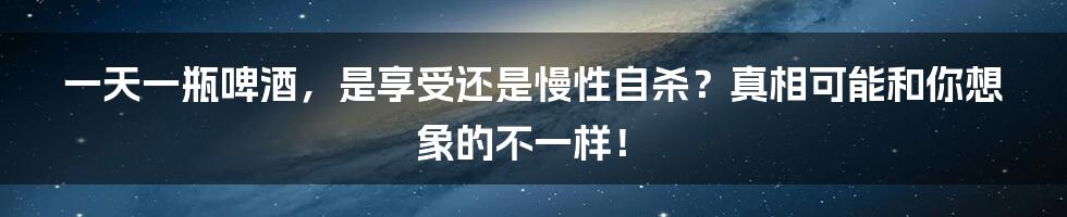 一天一瓶啤酒，是享受还是慢性自杀？真相可能和你想象的不一样！