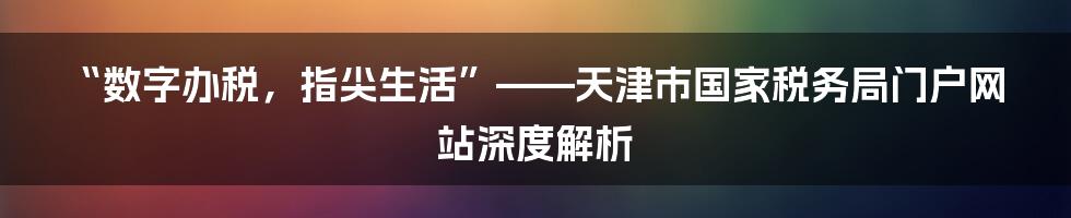 “数字办税，指尖生活”——天津市国家税务局门户网站深度解析