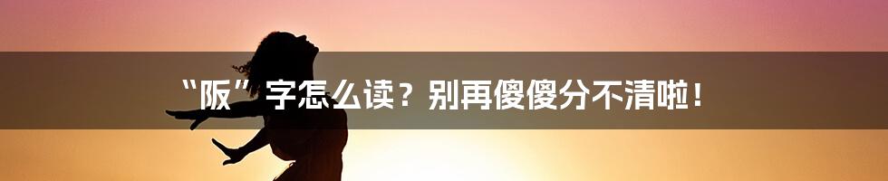 “阪”字怎么读？别再傻傻分不清啦！