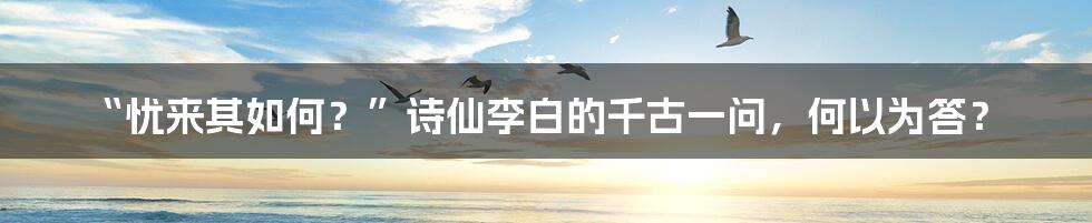 “忧来其如何？”诗仙李白的千古一问，何以为答？