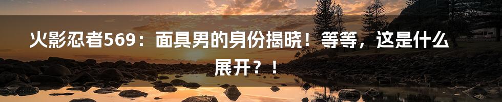 火影忍者569：面具男的身份揭晓！等等，这是什么展开？！