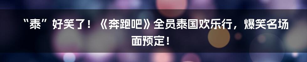 “泰”好笑了！《奔跑吧》全员泰国欢乐行，爆笑名场面预定！