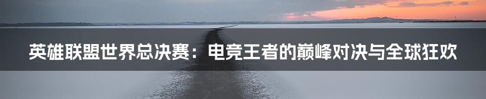 英雄联盟世界总决赛：电竞王者的巅峰对决与全球狂欢