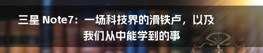 三星 Note7：一场科技界的滑铁卢，以及我们从中能学到的事