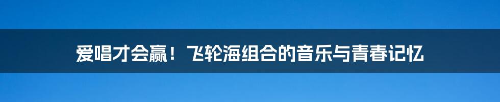 爱唱才会赢！飞轮海组合的音乐与青春记忆