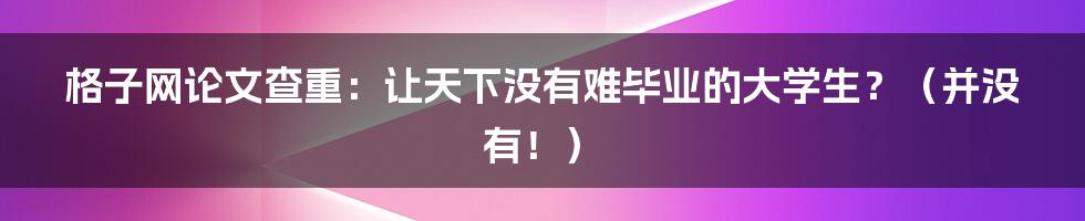 格子网论文查重：让天下没有难毕业的大学生？（并没有！）