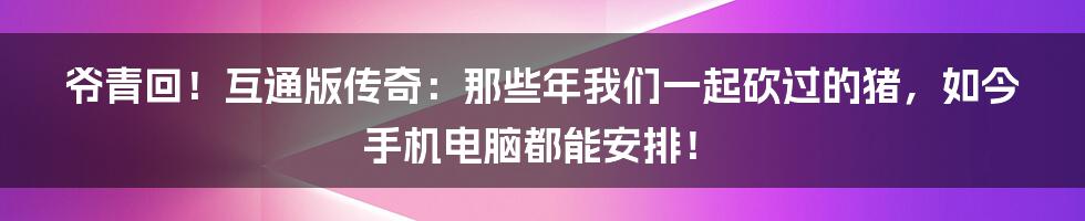 爷青回！互通版传奇：那些年我们一起砍过的猪，如今手机电脑都能安排！