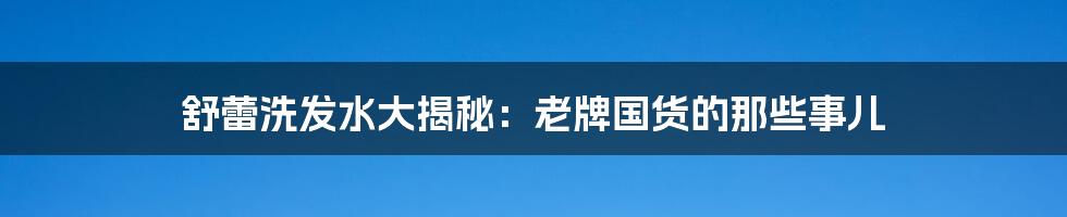 舒蕾洗发水大揭秘:老牌国货的那些事儿