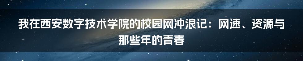 我在西安数字技术学院的校园网冲浪记：网速、资源与那些年的青春