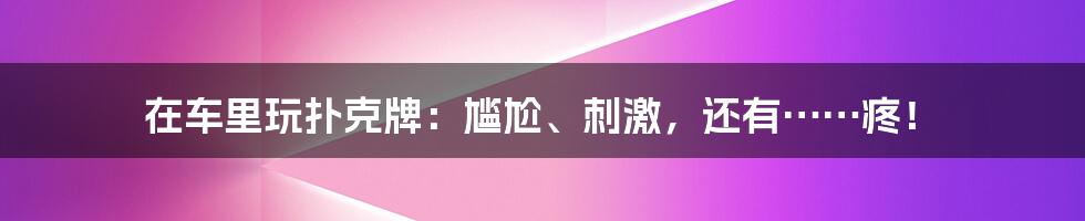 在车里玩扑克牌：尴尬、刺激，还有……疼！