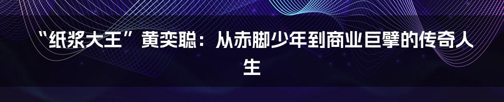 “纸浆大王”黄奕聪：从赤脚少年到商业巨擘的传奇人生