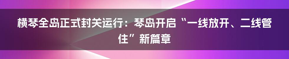 横琴全岛正式封关运行：琴岛开启“一线放开、二线管住”新篇章