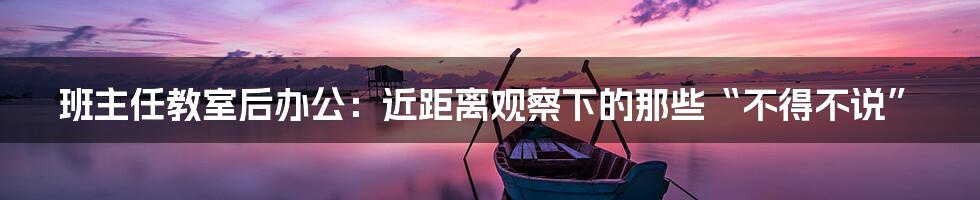 班主任教室后办公:近距离观察下的那些“不得不说”