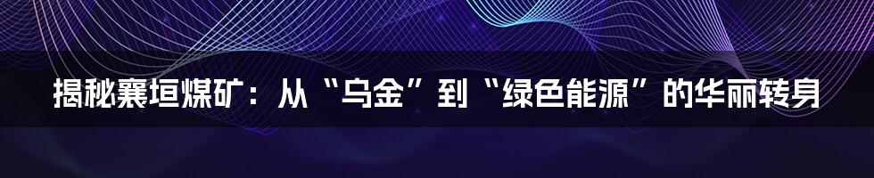 揭秘襄垣煤矿:从“乌金”到“绿色能源”的华丽转身