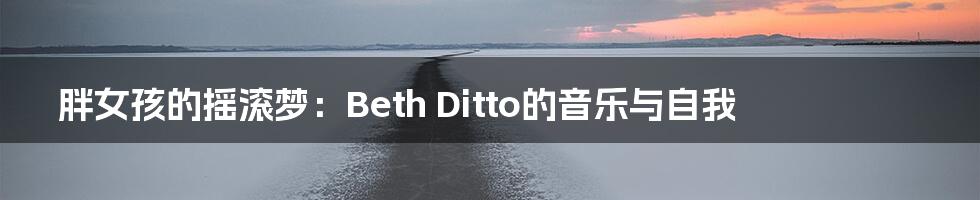 胖女孩的摇滚梦：Beth Ditto的音乐与自我