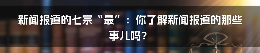 新闻报道的七宗“最”：你了解新闻报道的那些事儿吗？