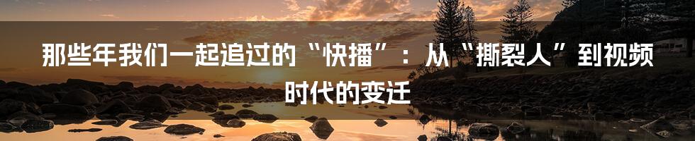 那些年我们一起追过的“快播”：从“撕裂人”到视频时代的变迁