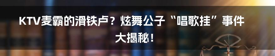 KTV麦霸的滑铁卢?炫舞公子“唱歌挂”事件大揭秘!