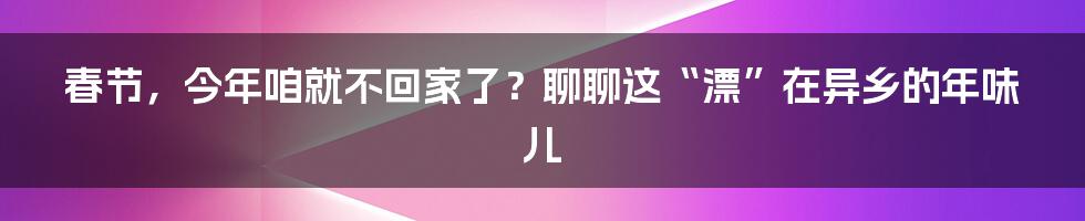 春节，今年咱就不回家了？聊聊这“漂”在异乡的年味儿
