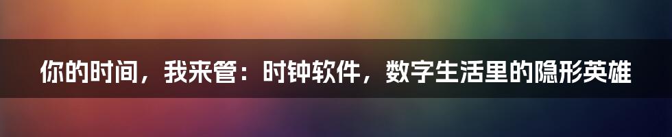 你的时间，我来管：时钟软件，数字生活里的隐形英雄