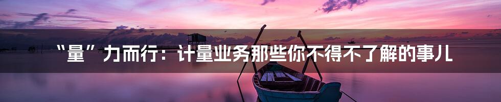 “量”力而行:计量业务那些你不得不了解的事儿