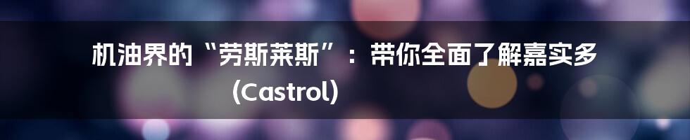 机油界的“劳斯莱斯”:带你全面了解嘉实多 (Castrol)