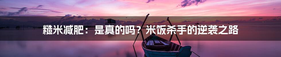 糙米减肥：是真的吗？米饭杀手的逆袭之路
