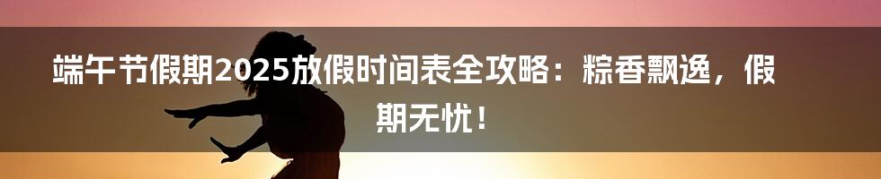 端午节假期2025放假时间表全攻略：粽香飘逸，假期无忧！