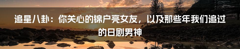 追星八卦:你关心的锦户亮女友,以及那些年我们追过的日剧男神