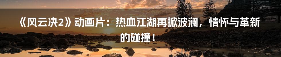 《风云决2》动画片：热血江湖再掀波澜，情怀与革新的碰撞！