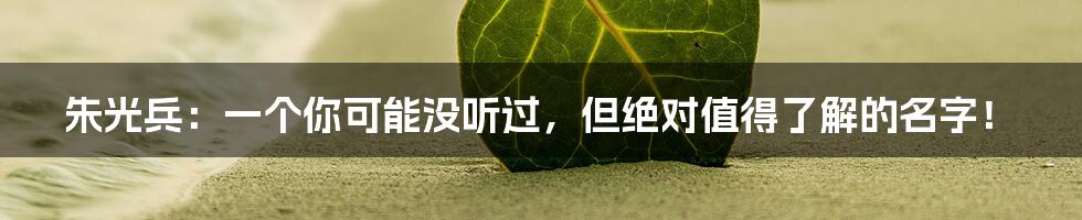朱光兵：一个你可能没听过，但绝对值得了解的名字！