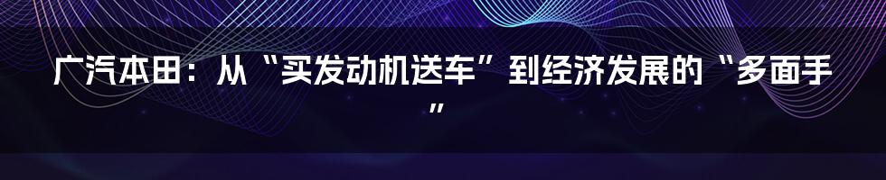 广汽本田：从“买发动机送车”到经济发展的“多面手”