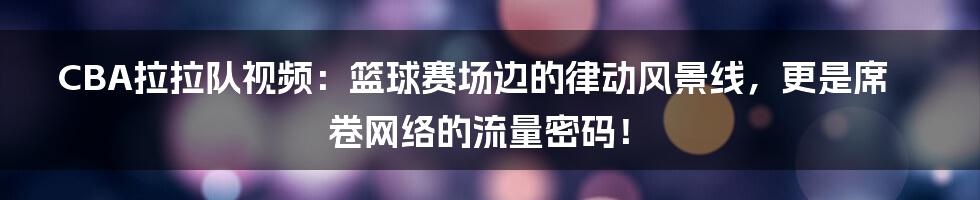 CBA拉拉队视频：篮球赛场边的律动风景线，更是席卷网络的流量密码！