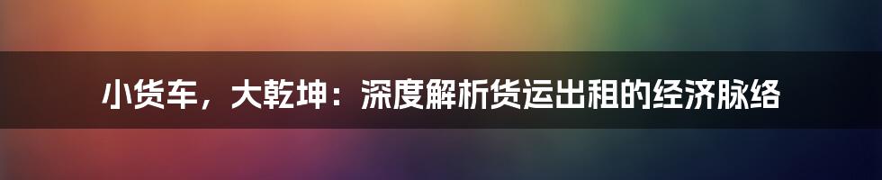 小货车,大乾坤:深度解析货运出租的经济脉络