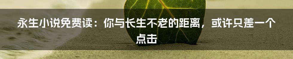 永生小说免费读：你与长生不老的距离，或许只差一个点击