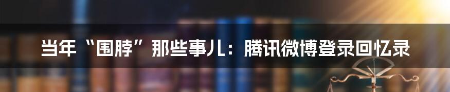 当年“围脖”那些事儿：腾讯微博登录回忆录
