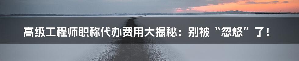 高级工程师职称代办费用大揭秘：别被“忽悠”了！