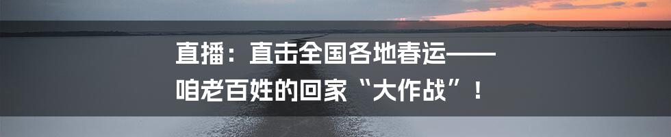 直播：直击全国各地春运—— 咱老百姓的回家“大作战”！