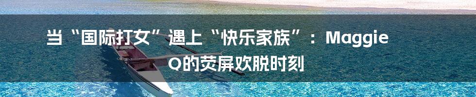 当“国际打女”遇上“快乐家族”：Maggie Q的荧屏欢脱时刻