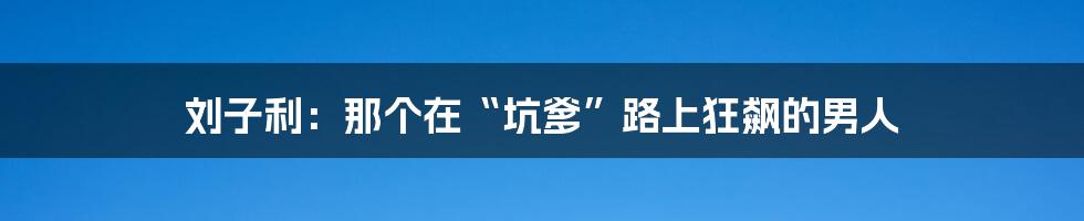 刘子利：那个在“坑爹”路上狂飙的男人