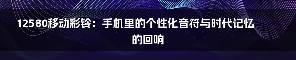 12580移动彩铃：手机里的个性化音符与时代记忆的回响