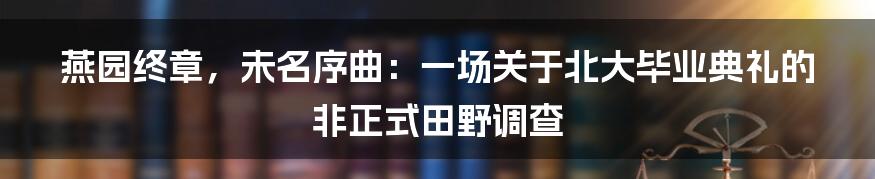 燕园终章，未名序曲：一场关于北大毕业典礼的非正式田野调查