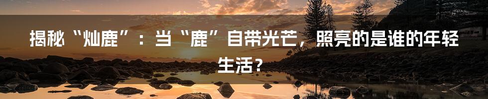 揭秘“灿鹿”：当“鹿”自带光芒，照亮的是谁的年轻生活？