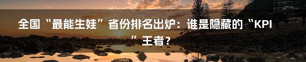 全国“最能生娃”省份排名出炉：谁是隐藏的“KPI”王者？